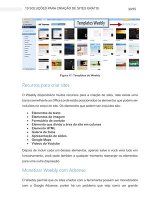 10 SOLUÇÕES PARA CRIAÇÃO DE SITES GRÁTIS 30/55
Figura 17: Templates do Weebly
Recursos para criar sites
O Weebly disponibiliza muitos recursos para a criação de sites, nele existe uma
barra (semelhante ao Office) onde estão posicionados os elementos que podem ser
incluídos no corpo do site. Os elementos que podem ser incluídos são:
 Elementos de texto
 Elementos de imagem
 Formulário de contato
 Elemento que divide a área do site em colunas
 Elemento HTML
 Galeria de fotos
 Apresentação de slides
 Google Maps
 Vídeos do Youtube
Depois de incluir cada um desses elementos, apenas salve e você verá tudo em
funcionamento, você pode também a qualquer momento rearranjar os elementos
para uma outra disposição.
Monetizar Weebly com Adsense
O Weebly permite que os sites criados com a ferramenta possam ser monetizados
com o Google Adsense, porém há um problema que vejo como um grande
 