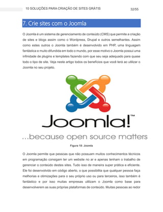 10 SOLUÇÕES PARA CRIAÇÃO DE SITES GRÁTIS 32/55
7. Crie sites com o Joomla
O Joomla é um sistema de gerenciamento de conteúdo (CMS) que permite a criação
de sites e blogs assim como o Wordpress, Drupal e outros semelhantes. Assim
como estes outros o Joomla também é desenvolvido em PHP, uma linguagem
fantástica e muito difundida em todo o mundo, por esse motivo o Joomla possui uma
infinidade de plugins e templates fazendo com que seu seja adequado para quase
todo o tipo de site. Veja neste artigo todos os benefícios que você terá ao utilizar o
Joomla no seu projeto.
Figura 18: Joomla
O Joomla permite que pessoas que não possuam muitos conhecimentos técnicos
em programação consigam ter um website no ar e apenas tenham o trabalho de
gerenciar o conteúdo destes sites. Tudo isso de maneira super prática e eficiente.
Ele foi desenvolvido em código aberto, o que possibilita que qualquer pessoa faça
melhorias e otimizações para o seu próprio uso ou para terceiros, isso também é
fantástico e por isso muitas empresas utilizam o Joomla como base para
desenvolverem as suas próprias plataformas de conteúdo. Muitas pessoas ao redor
 