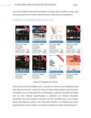 10 SOLUÇÕES PARA CRIAÇÃO DE SITES GRÁTIS 33/55
do mundo também desenvolver templates e módulos para o Joomla, ou seja, você
ainda pode ganhar um dinheiro desenvolvendo melhorias para a plataforma.
Escolha um template para o seu site
Figura 19: Templates para Joomla
Você pode encontrar templates para o Joomla em diversos sites espalhados pela
web, alguns muito bons, outros nem tão bons assim, alguns pagos outros de graça,
a verdade é que, semelhantemente ao Wordpress, é possível encontrar templates
com as mais diversas especificações e aplicáveis em diversas situações,
certamente não será problema encontrar um bom template para o seu projeto.
Abaixo listo algumas opções onde você pode encontrar um template para baixar
gratuitamente ou para comprar, se você tiver interesse em algo mais profissional.
 