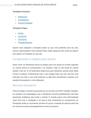 10 SOLUÇÕES PARA CRIAÇÃO DE SITES GRÁTIS 34/55
Templates Gratuítos:
 SiteGround
 JoomlaShack
 Joomla Templates
Templates Pagos:
 Gavick
 Joomla Art
 YooTheme
 Template Monster
Quanto mais adaptado o template estiver ao que você pretende para seu site,
menos customizações você precisará fazer então pesquise bem antes de adquirir
e/ou aplicar um template em seu site.
Componentes e módulos para Joomla
Assim como no Wordpress temos os plugins para nos ajudar em muitos aspectos
no Joomla temos os componentes e os módulos. Hoje no site oficial do Joomla
existem mais de 10 mil extensões disponíveis para download, grande parte deste
número é gratuito. Praticamente tudo o que desejar fazer com seu site terá uma
extensão que faça o que você pretende ou algo bem semelhante é apenas uma
questão de pesquisar o mais adequado.
Recursos necessários
Para se instalar o Joomla é necessário ter um servidor com PHP + MySQL instalado,
na verdade uma hospedagem que o Wordpress funcione perfeitamente não deve
apresentar problemas para rodar o Joomla. O Joomla possui uma administração
super fácil mas a instalação é um pouco mais complicada se compararmos ao
Wordpress então eu recomendo que leia um pouco a respeito do assunto para não
ter nenhuma surpresa desagradável ao meio do processo.
 