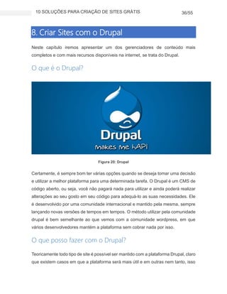 10 SOLUÇÕES PARA CRIAÇÃO DE SITES GRÁTIS 36/55
8. Criar Sites com o Drupal
Neste capítulo iremos apresentar um dos gerenciadores de conteúdo mais
completos e com mais recursos disponíveis na internet, se trata do Drupal.
O que é o Drupal?
Figura 20: Drupal
Certamente, é sempre bom ter várias opções quando se deseja tomar uma decisão
e utilizar a melhor plataforma para uma determinada tarefa. O Drupal é um CMS de
código aberto, ou seja, você não pagará nada para utilizar e ainda poderá realizar
alterações ao seu gosto em seu código para adequá-lo as suas necessidades. Ele
é desenvolvido por uma comunidade internacional e mantido pela mesma, sempre
lançando novas versões de tempos em tempos. O método utilizar pela comunidade
drupal é bem semelhante ao que vemos com a comunidade wordpress, em que
vários desenvolvedores mantém a plataforma sem cobrar nada por isso.
O que posso fazer com o Drupal?
Teoricamente todo tipo de site é possível ser mantido com a plataforma Drupal, claro
que existem casos em que a plataforma será mais útil e em outras nem tanto, isso
 