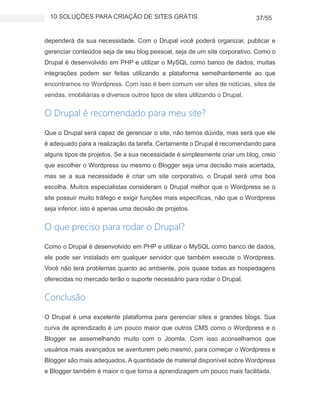 10 SOLUÇÕES PARA CRIAÇÃO DE SITES GRÁTIS 37/55
dependerá da sua necessidade. Com o Drupal você poderá organizar, publicar e
gerenciar conteúdos seja de seu blog pessoal, seja de um site corporativo. Como o
Drupal é desenvolvido em PHP e utilizar o MySQL como banco de dados, muitas
integrações podem ser feitas utilizando a plataforma semelhantemente ao que
encontramos no Wordpress. Com isso é bem comum ver sites de notícias, sites de
vendas, imobiliárias e diversos outros tipos de sites utilizando o Drupal.
O Drupal é recomendado para meu site?
Que o Drupal será capaz de gerenciar o site, não temos dúvida, mas será que ele
é adequado para a realização da tarefa. Certamente o Drupal é recomendando para
alguns tipos de projetos. Se a sua necessidade é simplesmente criar um blog, creio
que escolher o Wordpress ou mesmo o Blogger seja uma decisão mais acertada,
mas se a sua necessidade é criar um site corporativo, o Drupal será uma boa
escolha. Muitos especialistas consideram o Drupal melhor que o Wordpress se o
site possuir muito tráfego e exigir funções mais específicas, não que o Wordpress
seja inferior, isto é apenas uma decisão de projetos.
O que preciso para rodar o Drupal?
Como o Drupal é desenvolvido em PHP e utilizar o MySQL como banco de dados,
ele pode ser instalado em qualquer servidor que também execute o Wordpress.
Você não terá problemas quanto ao ambiente, pois quase todas as hospedagens
oferecidas no mercado terão o suporte necessário para rodar o Drupal.
Conclusão
O Drupal é uma excelente plataforma para gerenciar sites e grandes blogs. Sua
curva de aprendizado é um pouco maior que outros CMS como o Wordpress e o
Blogger se assemelhando muito com o Joomla. Com isso aconselhamos que
usuários mais avançados se aventurem pelo mesmo, para começar o Wordpress e
Blogger são mais adequados. A quantidade de material disponível sobre Wordpress
e Blogger também é maior o que torna a aprendizagem um pouco mais facilitada.
 