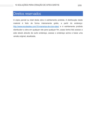 10 SOLUÇÕES PARA CRIAÇÃO DE SITES GRÁTIS 2/55
Direitos reservados
A cópia parcial ou total desta obra é estritamente proibida. A distribuição deste
material é feito de forma inteiramente grátis, a partir do endereço:
http://www.escolasites.com/10-maneiras-de-criar-sites/ e é estritamente proibido
distribuidor a obra em qualquer site para qualquer fim, acaso tenha tido acesso a
este ebook através de outro endereço, acesse o endereço acima e baixe uma
versão original, atualizada.
 