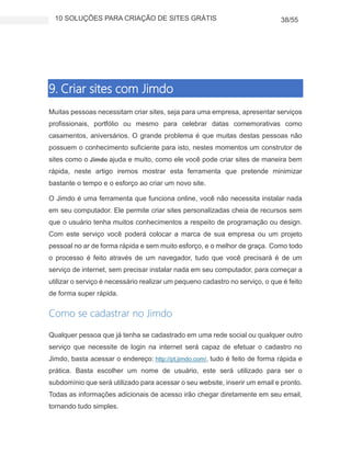 10 SOLUÇÕES PARA CRIAÇÃO DE SITES GRÁTIS 38/55
9. Criar sites com Jimdo
Muitas pessoas necessitam criar sites, seja para uma empresa, apresentar serviços
profissionais, portfólio ou mesmo para celebrar datas comemorativas como
casamentos, aniversários. O grande problema é que muitas destas pessoas não
possuem o conhecimento suficiente para isto, nestes momentos um construtor de
sites como o Jimdo ajuda e muito, como ele você pode criar sites de maneira bem
rápida, neste artigo iremos mostrar esta ferramenta que pretende minimizar
bastante o tempo e o esforço ao criar um novo site.
O Jimdo é uma ferramenta que funciona online, você não necessita instalar nada
em seu computador. Ele permite criar sites personalizadas cheia de recursos sem
que o usuário tenha muitos conhecimentos a respeito de programação ou design.
Com este serviço você poderá colocar a marca de sua empresa ou um projeto
pessoal no ar de forma rápida e sem muito esforço, e o melhor de graça. Como todo
o processo é feito através de um navegador, tudo que você precisará é de um
serviço de internet, sem precisar instalar nada em seu computador, para começar a
utilizar o serviço é necessário realizar um pequeno cadastro no serviço, o que é feito
de forma super rápida.
Como se cadastrar no Jimdo
Qualquer pessoa que já tenha se cadastrado em uma rede social ou qualquer outro
serviço que necessite de login na internet será capaz de efetuar o cadastro no
Jimdo, basta acessar o endereço: http://pt.jimdo.com/, tudo é feito de forma rápida e
prática. Basta escolher um nome de usuário, este será utilizado para ser o
subdomínio que será utilizado para acessar o seu website, inserir um email e pronto.
Todas as informações adicionais de acesso irão chegar diretamente em seu email,
tornando tudo simples.
 
