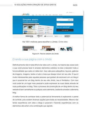 10 SOLUÇÕES PARA CRIAÇÃO DE SITES GRÁTIS 39/55
Figura 21: Tela de cadastro do Jimdo
Criando a sua página com o Jimdo
Definitivamente não é nada difícil criar sites com o Jimdo, na maioria das vezes tudo
o que você precisa fazer é arrastar elementos exibidos na tela e descobrir toda a
funcionalidade que cada um deles tem. Isso vale para cabeçalhos, layouts, galerias
de imagens, imagens, textos e tudo o mais que deseja incluir em seu site. O que é
muito interessantes para aquelas pessoas que gostam de escrevem em um blog é
que é possível ter um blog dentro de seu site Jimdo, isso é fantástico. Com isso
você pode ter um lugar mais pessoal e pode expressar as suas ideias através de
suas publicações no blog. Todo o processo de construção de um blog dentro do seu
website é bem semelhante a qualquer outro elemento, bastando arrastar o elemento
blog.
A melhor forma de conhecer todo o potencial da ferramenta é explorando o painel
de controle, pois existem diversas opções para todas as necessidades. Mesmo não
tendo experiência com sites e blogs é possível ir fazendo experiências com os
elementos até achar uma combinação que agrade.
 
