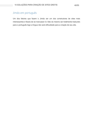 10 SOLUÇÕES PARA CRIAÇÃO DE SITES GRÁTIS 40/55
Jimdo em português
Um dos fatores que fazem o Jimdo ser um dos construtores de sites mais
interessantes e fáceis de se manusear é o fato do mesmo ser totalmente traduzido
para o português logo a língua não será dificuldade para a criação de seu site.
 
