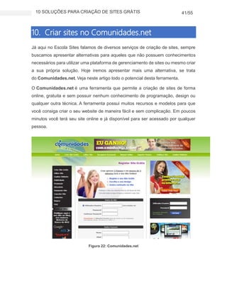 10 SOLUÇÕES PARA CRIAÇÃO DE SITES GRÁTIS 41/55
10. Criar sites no Comunidades.net
Já aqui no Escola Sites falamos de diversos serviços de criação de sites, sempre
buscamos apresentar alternativas para aqueles que não possuem conhecimentos
necessários para utilizar uma plataforma de gerenciamento de sites ou mesmo criar
a sua própria solução. Hoje iremos apresentar mais uma alternativa, se trata
do Comunidades.net. Veja neste artigo todo o potencial desta ferramenta.
O Comunidades.net é uma ferramenta que permite a criação de sites de forma
online, gratuita e sem possuir nenhum conhecimento de programação, design ou
qualquer outra técnica. A ferramenta possui muitos recursos e modelos para que
você consiga criar o seu website de maneira fácil e sem complicação. Em poucos
minutos você terá seu site online e já disponível para ser acessado por qualquer
pessoa.
Figura 22: Comunidades.net
 