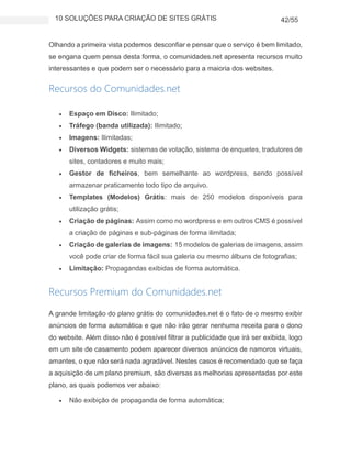 10 SOLUÇÕES PARA CRIAÇÃO DE SITES GRÁTIS 42/55
Olhando a primeira vista podemos desconfiar e pensar que o serviço é bem limitado,
se engana quem pensa desta forma, o comunidades.net apresenta recursos muito
interessantes e que podem ser o necessário para a maioria dos websites.
Recursos do Comunidades.net
 Espaço em Disco: Ilimitado;
 Tráfego (banda utilizada): Ilimitado;
 Imagens: Ilimitadas;
 Diversos Widgets: sistemas de votação, sistema de enquetes, tradutores de
sites, contadores e muito mais;
 Gestor de ficheiros, bem semelhante ao wordpress, sendo possível
armazenar praticamente todo tipo de arquivo.
 Templates (Modelos) Grátis: mais de 250 modelos disponíveis para
utilização grátis;
 Criação de páginas: Assim como no wordpress e em outros CMS é possível
a criação de páginas e sub-páginas de forma ilimitada;
 Criação de galerias de imagens: 15 modelos de galerias de imagens, assim
você pode criar de forma fácil sua galeria ou mesmo álbuns de fotografias;
 Limitação: Propagandas exibidas de forma automática.
Recursos Premium do Comunidades.net
A grande limitação do plano grátis do comunidades.net é o fato de o mesmo exibir
anúncios de forma automática e que não irão gerar nenhuma receita para o dono
do website. Além disso não é possível filtrar a publicidade que irá ser exibida, logo
em um site de casamento podem aparecer diversos anúncios de namoros virtuais,
amantes, o que não será nada agradável. Nestes casos é recomendado que se faça
a aquisição de um plano premium, são diversas as melhorias apresentadas por este
plano, as quais podemos ver abaixo:
 Não exibição de propaganda de forma automática;
 