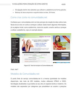 10 SOLUÇÕES PARA CRIAÇÃO DE SITES GRÁTIS 43/55
 Divulgação dentro dos websites que utilizam a plataforma de forma gratuita;
 Backup do seus arquivos e suporte todos os dias, 24 horas.
Como criar conta no comunidades.net
Confesso que o comunidades.net é um dos serviços de criação de sites online mais
fáceis de se criar um conta e começar a utilizar, basta inserir algumas informações,
já na página inicial, como subdomínio, nome de usuário, email e senha e começar
a utilizar a plataforma, veja um exemplo abaixo:
Figura 23: Tela de incrição no Comunidades.net
Fácil, não?
Modelos do Comunidades.net
O ponto forte do serviço comunidades.net é a imensa quantidade de modelos
disponíveis, são mais de 250 modelos, muitos utilizando HTML5 e CSS3,
tecnologias atualizadas e que darão ao seu site um aspecto bonito e moderno. Os
modelos são separados por categorias que possibilitam ao usuário a pesquisa
 