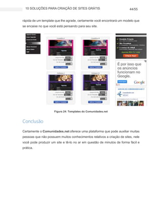 10 SOLUÇÕES PARA CRIAÇÃO DE SITES GRÁTIS 44/55
rápida de um template que lhe agrade, certamente você encontrará um modelo que
se encaixe no que você está pensando para seu site.
Figura 24: Templates do Comunidades.net
Conclusão
Certamente o Comunidades.net oferece uma plataforma que pode auxiliar muitas
pessoas que não possuem muitos conhecimentos relativos a criação de sites, nele
você pode produzir um site e tê-lo no ar em questão de minutos de forma fácil e
prática.
 