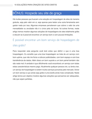 10 SOLUÇÕES PARA CRIAÇÃO DE SITES GRÁTIS 45/55
BÔNUS: Hospede seu site de graça
Há muitas pessoas que buscam uma solução em hospedagem de sites de maneira
gratuita, seja pelo valor em si, seja apenas para testar uma outra ferramenta sem
gastar nada por isso. Algumas empresas perceberam que cobrar o valor de uma
mensalidade ou anuidade não é o único jeito de lucrar, há outras formas, neste
artigo iremos mostrar algumas soluções de hospedagens de sites totalmente grátis
e discutir se é possível encontrar um serviço bom e com poucas limitações.
É possível encontrar um bom serviço de hospedagem de
sites grátis?
Para responder esta pergunta você terá antes que definir o que é uma boa
hospedagem. Eu acredito que uma boa hospedagem se trata de um serviço com
bom uptime, que não me force a colocar publicidades, com bom espaço e com boa
transferência de dados. Além disso um bom suporte e um bom painel também não
são nada mal. A verdade é que dificilmente você encontrará um serviço com todas
estas características mesmo pago. Atualmente qualquer pessoa cria, ou tenta criar,
um serviço de hospedagem e exitem muitos serviços porcarias pelo mercado. Achar
um bom serviço e que ainda seja grátis é uma tarefa ainda mais complicada. Neste
artigo temos por objetivo mostrar algumas soluções que pensamos ser adequadas,
não que sejam perfeitas.
 