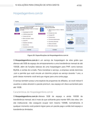 10 SOLUÇÕES PARA CRIAÇÃO DE SITES GRÁTIS 47/55
Hospedagemlivre.com.br
Figura 26: Especificações da Hospedagemlivre.com.br
O Hospedagemlivre.com.br é um serviço de hospedagem de sites grátis que
oferece até 5GB de espaço de armazenamento e uma transferência mensal de até
100GB, além de funções básicas de uma hospedagem para PHP, como bancos
MySQL e contas de e-mails. Para monetizar o serviço, a empresa vende domínios
.com e permite que você vincule um domínio próprio ao serviço durante 1 ano, a
partir desse momento você terá que migrar para uma conta paga.
O serviço também possui uma espécie de programas de afiliados, se você indicar 6
usuários e estes ativarem o pacote premium, seu espaço em disco aumentará para
até 10GB.
Características do Hospedagemlivre.com.br
O Hospedagemlivre.com.br oferece 5GB de espaço e ainda 100GB de
transferência mensal, isto é mais do que suficiente para manter 99% dos sites. Um
site institucional, não coseguirá ocupar nem mesmo 100MB, normalmente. A
qualquer momento você poderá migrar para um pacote pago e então terá espaço e
transferência ilimitados.
 