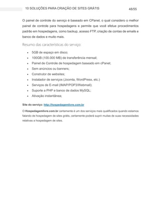 10 SOLUÇÕES PARA CRIAÇÃO DE SITES GRÁTIS 48/55
O painel de controle do serviço é baseado em CPanel, o qual considero o melhor
painel de controle para hospedagens e permite que você efetue procedimentos
padrão em hospedagens, como backup, acesso FTP, criação de contas de emails e
banco de dados e muito mais.
Resumo das características do serviço:
 5GB de espaço em disco;
 100GB (100.000 MB) de transferência mensal;
 Painel de Controle de hospedagem baseado em cPanel;
 Sem anúncios ou banners;
 Construtor de websites;
 Instalador de serviços (Joomla, WordPress, etc.)
 Serviços de E-mail (IMAP/POP3/Webmail);
 Suporte a PHP e banco de dados MySQL;
 Ativação instantânea;
Site do serviço: http://hospedagemlivre.com.br
O Hospedagemlivre.com.br certamente é um dos serviços mais qualificados quando estamos
falando de hospedagem de sites grátis, certamente poderá suprir muitas de suas necessidades
relativas a hospedagem de sites.
 
