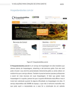 10 SOLUÇÕES PARA CRIAÇÃO DE SITES GRÁTIS 49/55
Hospedandosites.com.br
Figura 27: HospedandoSites.com.br
O Hospedandosites.com.br é um serviço de hospedagem de sites brasileiro que
oferece planos de hospedagens, streaming e até domínios grátis. Com ele você
pode vincular o seu domínio personalizado inteiramente grátis ou ainda utilizar um
subdomínio que o serviço oferece. Também é possível assinar pacotes profissionais
e assim ter mais recursos em suas hospedagem. O fator que gostei nesta
hospedagem é o suporte, parece-me que o suporte dificilmente está offline e isso é
muito bom sobretudo quando há alguma dificuldade na hospedagem de sites. O
serviço disponibiliza até 200MB de espaço, o que não é nenhuma maravilha mas
que pode suprir a necessidade se o caso for a construção de um website
 