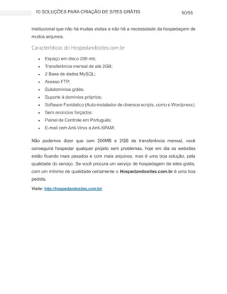 10 SOLUÇÕES PARA CRIAÇÃO DE SITES GRÁTIS 50/55
institucional que não há muitas visitas e não há a necessidade da hospedagem de
muitos arquivos.
Características do Hospedandosites.com.br
 Espaço em disco 200 mb;
 Transferência mensal de até 2GB;
 2 Base de dados MySQL;
 Acesso FTP;
 Subdomínios grátis;
 Suporte à domínios próprios;
 Software Fantástico (Auto-instalador de diversos scripts, como o Wordpress);
 Sem anúncios forçados;
 Painel de Controle em Português;
 E-mail com Anti-Virus e Anti-SPAM;
Não podemos dizer que com 200MB e 2GB de transferência mensal, você
conseguirá hospedar qualquer projeto sem problemas, hoje em dia os websites
estão ficando mais pesados e com mais arquivos, mas é uma boa solução, pela
qualidade do serviço. Se você procura um serviço de hospedagem de sites grátis,
com um mínimo de qualidade certamente o Hospedandosites.com.br é uma boa
pedida.
Visite: http://hospedandosites.com.br/
 
