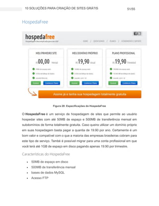 10 SOLUÇÕES PARA CRIAÇÃO DE SITES GRÁTIS 51/55
HospedaFree
Figura 28: Especificações do HospedaFree
O HospedaFree é um serviço de hospedagem de sites que permite ao usuário
hospedar sites com até 50MB de espaço e 500MB de transferência mensal em
subdomínios de forma totalmente gratuita. Caso queira utilizar um domínio próprio
em suas hospedagem basta pagar a quantia de 19.90 por ano. Certamente é um
bom valor e compatível com o que a maioria das empresas brasileiras cobram para
este tipo de serviço. També é possível migrar para uma conta profissional em que
você terá até 1GB de espaço em disco pagando apenas 19.90 por trimestre.
Características do HospedaFree
 50MB de espaço em disco
 500MB de transferência mensal
 bases de dados MySQL
 Acesso FTP
 
