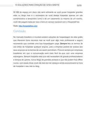 10 SOLUÇÕES PARA CRIAÇÃO DE SITES GRÁTIS 52/55
50 MB de espaço em disco não será suficiente se você quiser hospedar grandes
sites ou blogs mas é o necessário se você deseja hospedar apenas um site
comemorativo e temporário como o de um casamento ou mesmo de um evento,
você não pagará nada por isso e terá um serviço razoável com o HospedaFree.
Visite: http://hospedafree.com/
Conclusão
No mercado brasileiro e mundial existem soluções de hospedagem de sites grátis
que oferecem bons recursos mas se você quer algo mais profissional e seguro
recomendo que contrate uma boa hospedagem paga. Sempre leia os termos de
uso antes de hospedar qualquer arquivo, pois a empresa poderá ter acesso aos
seus arquivos se os termos de uso assim permitirem. Procure sempre por empresas
brasileiras em que a comunicação será mais fácil do que com uma empresa
estrangeira. Sempre hospede sites que não necessitem de grande profissionalismo
e tempos de uptime, nunca blogs de grandes acessos e que não podem fica offline
nunca, com essas dicas você não terá dor de cabeça e ainda economizará na hora
de hospedar o seu site ou blog.
 