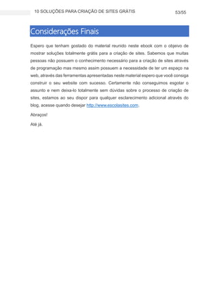 10 SOLUÇÕES PARA CRIAÇÃO DE SITES GRÁTIS 53/55
Considerações Finais
Espero que tenham gostado do material reunido neste ebook com o objeivo de
mostrar soluções totalmente grátis para a criação de sites. Sabemos que muitas
pessoas não possuem o conhecimento necessário para a criação de sites através
de programação mas mesmo assim possuem a necessidade de ter um espaço na
web, através das ferramentas apresentadas neste material espero que você consiga
construir o seu website com sucesso. Certamente não conseguimos esgotar o
assunto e nem deixa-lo totalmente sem dúvidas sobre o processo de criação de
sites, estamos ao seu dispor para qualquer esclarecimento adicional através do
blog, acesse quando desejar http://www.escolasites.com.
Abraços!
Até já.
 