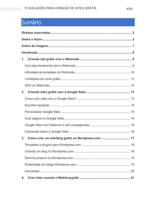 10 SOLUÇÕES PARA CRIAÇÃO DE SITES GRÁTIS 4/55
Sumário
Direitos reservados............................................................................................... 2
Sobre o Autor......................................................................................................... 3
Índice de imagens ................................................................................................. 7
Introdução.............................................................................................................. 8
1. Criando site grátis com o Webnode ............................................................. 9
Crie sites facilmente com o Webnode.................................................................. 9
Infinidade de templates do Webnode................................................................. 10
Limitações da conta grátis ................................................................................. 11
SEO no Webnode.............................................................................................. 12
2. Criando sites grátis com o Google Sites ................................................... 13
Como criar sites com o Google Sites?............................................................... 13
Escolher template.............................................................................................. 14
Personalizar Google Sites ................................................................................. 15
Criar página no Google Sites............................................................................. 16
Google Sites com Adsense e sem propagandas ............................................... 16
Conclusão sobre o Google Sites ....................................................................... 16
3. Como criar um site/blog grátis no Wordpress.com .................................. 17
Templates e plugins para Wordpress.com......................................................... 18
Criando um blog no Wordpress.com.................................................................. 18
Domínio próprio no Wordpress.com .................................................................. 19
Publicidade em blogs Wordpress.com............................................................... 19
Conclusão.......................................................................................................... 20
4. Criar sites usando o WebAcappella ........................................................... 21
 