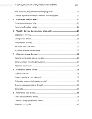 10 SOLUÇÕES PARA CRIAÇÃO DE SITES GRÁTIS 5/55
Web Acappela, faça sites sem saber programar ............................................... 21
Comece a ganhar dinheiro na internet: Web Acappella..................................... 22
5. Criar sites usando o WIX............................................................................. 23
Como se cadastrar na Wix................................................................................. 23
Escolha do Template na Wix.............................................................................. 24
6. Weebly: Serviço de criação de sites grátis................................................ 27
Cadastro no Weebly .......................................................................................... 27
Configuração do site.......................................................................................... 28
Templates no Weebly......................................................................................... 29
Recursos para criar sites ................................................................................... 30
Monetizar Weebly com Adsense........................................................................ 30
7. Crie sites com o Joomla.............................................................................. 32
Escolha um template para o seu site................................................................. 33
Componentes e módulos para Joomla .............................................................. 34
Recursos necessários ....................................................................................... 34
8. Criar Sites com o Drupal ............................................................................. 36
O que é o Drupal? ............................................................................................. 36
O que posso fazer com o Drupal? ..................................................................... 36
O Drupal é recomendado para meu site?.......................................................... 37
O que preciso para rodar o Drupal? .................................................................. 37
Conclusão.......................................................................................................... 37
9. Criar sites com Jimdo.................................................................................. 38
Como se cadastrar no Jimdo............................................................................. 38
Criando a sua página com o Jimdo ................................................................... 39
Jimdo em português .......................................................................................... 40
 