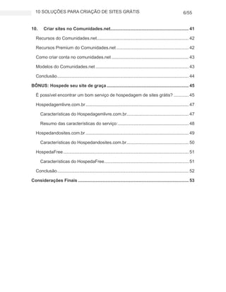 10 SOLUÇÕES PARA CRIAÇÃO DE SITES GRÁTIS 6/55
10. Criar sites no Comunidades.net............................................................... 41
Recursos do Comunidades.net.......................................................................... 42
Recursos Premium do Comunidades.net .......................................................... 42
Como criar conta no comunidades.net .............................................................. 43
Modelos do Comunidades.net ........................................................................... 43
Conclusão.......................................................................................................... 44
BÔNUS: Hospede seu site de graça .................................................................. 45
É possível encontrar um bom serviço de hospedagem de sites grátis? ............ 45
Hospedagemlivre.com.br................................................................................... 47
Características do Hospedagemlivre.com.br.................................................. 47
Resumo das características do serviço:......................................................... 48
Hospedandosites.com.br ................................................................................... 49
Características do Hospedandosites.com.br.................................................. 50
HospedaFree..................................................................................................... 51
Características do HospedaFree.................................................................... 51
Conclusão.......................................................................................................... 52
Considerações Finais ......................................................................................... 53
 