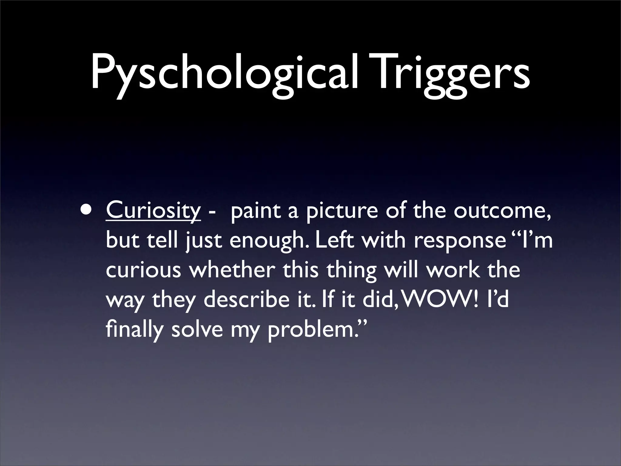 Pyschological Triggers

• Curiosity -   paint a picture of the outcome,
  but tell just enough. Left with response “I’m
  curious whether this thing will work the
  way they describe it. If it did, WOW! I’d
  ﬁnally solve my problem.”
 