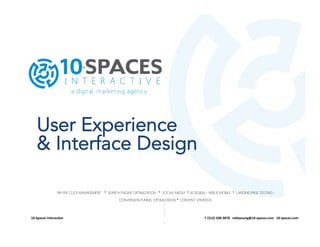 User Experience
& Interface Design
PAY PER CLICK MANAGEMENT • SEARCH ENGINE OPTIMIZATION • SOCIAL MEDIA • UI DESIGN – WEB & MOBILE • LANDING PAGE TESTING ı
CONVERSION FUNNEL OPTIMIZATION • CONTENT STRATEGYı
ı
ı
ı
10-­‐Spaces	
  Interac/ve	
  	
  	
  	
  	
  	
  	
  	
  	
  	
  	
  	
  	
  	
  	
  	
  	
  	
  	
  	
  	
  	
  	
  	
  	
  	
  	
  	
  	
  	
  	
  	
  	
  	
  	
  	
  	
  	
  	
  	
  	
  	
  	
  	
  	
  	
  	
  	
  	
  	
  	
  	
  	
  	
  	
  	
  	
  	
  	
  	
  	
  	
  	
  	
  	
  	
  	
  	
  	
  	
  	
  	
  	
  	
  	
  	
  	
  	
  	
  	
  	
  	
  	
  	
  	
  	
  	
  	
  	
  	
  	
  	
  	
  	
  	
  	
  	
  	
  	
  	
  	
  	
  	
  	
  	
  	
  	
  	
  	
  	
  	
  	
  	
  	
  	
  	
  	
  	
  	
  	
  	
  	
  	
  	
  	
  	
  	
  	
  	
  	
  	
  	
  	
  	
  	
  	
  	
  	
  	
  	
  	
  	
  	
  	
  	
  	
  	
  	
  	
  	
  	
  	
  	
  	
  	
  	
  	
  	
  	
  	
  	
  	
  	
  	
  	
  	
  	
  	
  	
  	
  	
  	
  T	
  (312)	
  508-­‐3878	
  	
  	
  mdeyoung@10-­‐spaces.com	
  	
  	
  10-­‐spaces.com	
  	
  
ı
	
  
 