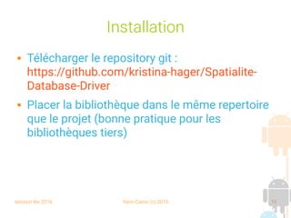 session fev 2016 Yann Caron (c) 2016 10
Installation
 Télécharger le repository git :
https://github.com/kristina-hager/Spatialite-
Database-Driver
 Placer la bibliothèque dans le même repertoire
que le projet (bonne pratique pour les
bibliothèques tiers)
 