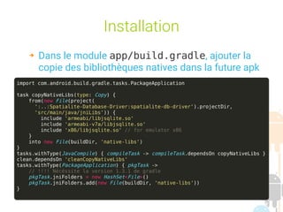 session fev 2016 Yann Caron (c) 2016 12
Installation
➔ Dans le module app/build.gradle, ajouter la
copie des bibliothèques natives dans la future apk
import com.android.build.gradle.tasks.PackageApplication
task copyNativeLibs(type: Copy) {
from(new File(project(
':..:Spatialite-Database-Driver:spatialite-db-driver').projectDir,
'src/main/java/jniLibs')) {
include 'armeabi/libjsqlite.so'
include 'armeabi-v7a/libjsqlite.so'
include 'x86/libjsqlite.so' // for emulator x86
}
into new File(buildDir, 'native-libs')
}
tasks.withType(JavaCompile) { compileTask -> compileTask.dependsOn copyNativeLibs }
clean.dependsOn 'cleanCopyNativeLibs'
tasks.withType(PackageApplication) { pkgTask ->
// !!!! Nécéssite la version 1.3.1 de gradle
pkgTask.jniFolders = new HashSet<File>()
pkgTask.jniFolders.add(new File(buildDir, 'native-libs'))
}
 