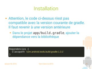 session fev 2016 Yann Caron (c) 2016 13
Installation
 Attention, le code ci-dessus n'est pas
compatible avec la version courante de gradle.
Il faut revenir à une version antérieure
➔ Dans le projet app/build.gradle, ajouter la
dépendance vers la bibliothèque
Dependencies {
Classpath 'com.android.tools.build:gradle:1.3.1'
}
 