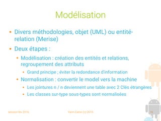 session fev 2016 Yann Caron (c) 2016 16
Modélisation
 Divers méthodologies, objet (UML) ou entité-
relation (Merise)
 Deux étapes :
➔ Modélisation : création des entités et relations,
regroupement des attributs
 Grand principe ; éviter la redondance d'information
➔ Normalisation : convertir le model vers la machine
 Les jointures n / n deviennent une table avec 2 Clés étrangères
 Les classes sur-type sous-types sont normalisées
 