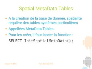 session fev 2016 Yann Caron (c) 2016 20
Spatial MetaData Tables
 A la création de la base de donnée, spatialite
requière des tables systèmes particulières
 Appellées MetaData Tables
 Pour les créer, il faut lancer la fonction :
SELECT InitSpatialMetaData();
 