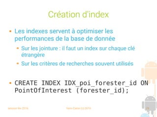 session fev 2016 Yann Caron (c) 2016 25
Création d'index
 Les indexes servent à optimiser les
performances de la base de donnée
➔ Sur les jointure : il faut un index sur chaque clé
étrangère
➔ Sur les critères de recherches souvent utilisés
 CREATE INDEX IDX_poi_forester_id ON
PointOfInterest (forester_id);
 