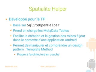 session fev 2016 Yann Caron (c) 2016 37
Spatialite Helper
 Développé pour le TP
➔ Basé sur SqliteOpenHelper
➔ Prend en charge les MetaData Tables
➔ Facilite la création et la gestion des mises à jour
dans le contexte d'une application Android
➔ Permet de manipuler et comprendre un design
pattern : Template Method
 Propre à l'architecture en couche
 