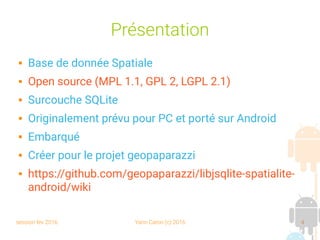 session fev 2016 Yann Caron (c) 2016 4
Présentation
 Base de donnée Spatiale
 Open source (MPL 1.1, GPL 2, LGPL 2.1)
 Surcouche SQLite
 Originalement prévu pour PC et porté sur Android
 Embarqué
 Créer pour le projet geopaparazzi
 https://github.com/geopaparazzi/libjsqlite-spatialite-
android/wiki
 