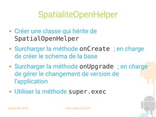 session fev 2016 Yann Caron (c) 2016 40
SpatialiteOpenHelper
 Créer une classe qui hérite de
SpatialOpenHelper
 Surcharger la méthode onCreate ; en charge
de créer le schema de la base
 Surcharger la méthode onUpgrade ; en charge
de gérer le changement de version de
l'application
 Utiliser la méthode super.exec
 