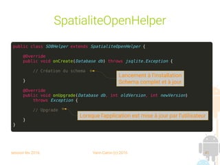 session fev 2016 Yann Caron (c) 2016 41
SpatialiteOpenHelper
public class SDBHelper extends SpatialiteOpenHelper {
@Override
public void onCreate(Database db) throws jsqlite.Exception {
// Création du schema
}
@Override
public void onUpgrade(Database db, int oldVersion, int newVersion)
throws Exception {
// Upgrade
}
}
Lancement à l'installation
Schema complet et à jour
Lorsque l'application est mise à jour par l'utilisateur
 