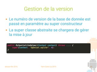 session fev 2016 Yann Caron (c) 2016 43
Gestion de la version
 Le numéro de version de la base de donnée est
passé en paramètre au super constructeur
 La super classe abstraite se chargera de gérer
la mise à jour
public MySpatialiteHelper(Context context) throws .... {
super(context, "Spatial.sqlite", 4);
}
 
