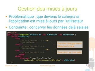 session fev 2016 Yann Caron (c) 2016 44
Gestion des mises à jours
 Problématique : que deviens le schema si
l'application est mise à jours par l'utilisateur
 Contrainte : concerver les données déjà saisies
@Override
public void onUpgrade(Database db, int oldVersion, int newVersion) {
switch(oldVersion) {
case 1:
// mise à jour de 1 -> 2
// pas de break
case 2:
// mise à jour de 2 -> 3
// pas de break
case 3:
// mise à jour de 3 -> 4
break;
default:
throw new IllegalStateException(
"onUpgrade() with unknown oldVersion" + oldVersion);
}}
Gère les changements
étape par étape
Exécution en cascade
 