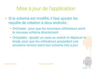 session fev 2016 Yann Caron (c) 2016 45
Mise à jour de l'application
 Si le schema est modifié, il faut ajouter les
requête de création à deux endroits :
➔ OnCreate : pour que les nouveaux utilisateurs aient
le nouveau schéma directement
➔ OnUpdate : ajouter un case au switch et déplacer le
break, pour que les utilisateurs possedant une
ancienne version aient leur schema mis à jour
 