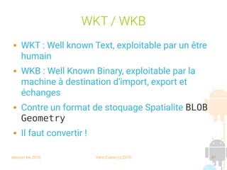 session fev 2016 Yann Caron (c) 2016 47
WKT / WKB
 WKT : Well known Text, exploitable par un être
humain
 WKB : Well Known Binary, exploitable par la
machine à destination d'import, export et
échanges
 Contre un format de stoquage Spatialite BLOB
Geometry
 Il faut convertir !
 