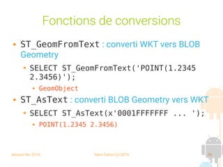 session fev 2016 Yann Caron (c) 2016 48
Fonctions de conversions
 ST_GeomFromText : converti WKT vers BLOB
Geometry
➔ SELECT ST_GeomFromText('POINT(1.2345
2.3456)');
 GeomObject
 ST_AsText : converti BLOB Geometry vers WKT
➔ SELECT ST_AsText(x'0001FFFFFFF ... ');
 POINT(1.2345 2.3456)
 