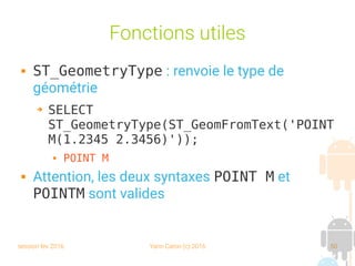 session fev 2016 Yann Caron (c) 2016 50
Fonctions utiles
 ST_GeometryType : renvoie le type de
géométrie
➔ SELECT
ST_GeometryType(ST_GeomFromText('POINT
M(1.2345 2.3456)'));
 POINT M
 Attention, les deux syntaxes POINT M et
POINTM sont valides
 