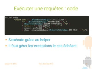 session fev 2016 Yann Caron (c) 2016 53
Exécuter une requêtes : code
helper.exec(
"insert into " + MySpatialiteHelper.TABLE_SECTOR +
"(" + MySpatialiteHelper.COLUMN_NAME + ", "
+ MySpatialiteHelper.COLUMN_COORDINATE + ")" +
" values ('" + name.getText() + "', '"
+ comment.getText() + "', "
+ shape.toSpatialiteQuery(MySpatialiteHelper.GPS_SRID) + ");");
 S'exécute grâce au helper
 Il faut gérer les exceptions le cas échéant
 