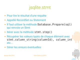 session fev 2016 Yann Caron (c) 2016 54
jsqlite.stmt
 Pour lire le résultat d'une requête
 Appellé RecordSet ou Statement
 Il faut utiliser la méthode Database.Prepare(sql)
qui renvoie un Stmt
 Itérer avec la méthode stmt.step()
 Récupérer les valeurs typés de chaque élément avec
stmt.column_string(columnId), column_int
etc...
 Gérer les erreurs éventuelles
 