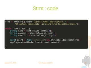 session fev 2016 Yann Caron (c) 2016 55
Stmt : code
stmt = database.prepare("Select name, description, " +
"ST_asText(coordinate) as coord from PointOfInterest");
while (stmt.step()) {
String name = stmt.column_string(0);
String comment = stmt.column_string(1);
String coordStr = stmt.column_string(2);
Point coord = Point.unMarshall(new StringBuilder(coordStr));
mapFragment.addMarker(coord, name, comment);
}
 