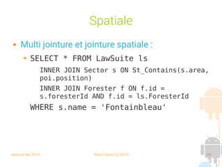 session fev 2016 Yann Caron (c) 2016 59
Spatiale
 Multi jointure et jointure spatiale :
➔ SELECT * FROM LawSuite ls
INNER JOIN Sector s ON St_Contains(s.area,
poi.position)
INNER JOIN Forester f ON f.id =
s.foresterId AND f.id = ls.ForesterId
WHERE s.name = 'Fontainbleau'
 