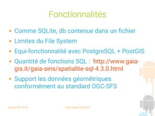 session fev 2016 Yann Caron (c) 2016 6
Fonctionnalités
 Comme SQLite, db contenue dans un fichier
 Limites du File System
 Equi-fonctionnalité avec PostgreSQL + PostGIS
 Quantité de fonctions SQL : http://www.gaia-
gis.it/gaia-sins/spatialite-sql-4.3.0.html
 Support les données géométriques
conformément au standard OGC-SFS
 