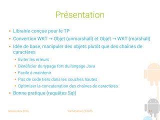 session fev 2016 Yann Caron (c) 2016 61
Présentation
 Librairie conçue pour le TP
 Convertion WKT Objet (unmarshall) et Objet WKT (marshall)→ →
 Idée de base, manipuler des objets plutôt que des chaînes de
caractères
➔ Eviter les erreurs
➔ Bénéficier du typage fort du langage Java
➔ Facile à maintenir
➔ Pas de code tiers dans les couches hautes
➔ Optimiser la concatenation des chaînes de caractères
 Bonne pratique (requêtes Sql)
 