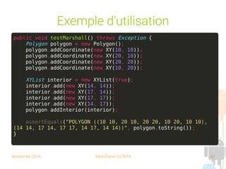 session fev 2016 Yann Caron (c) 2016 62
Exemple d'utilisation
public void testMarshall() throws Exception {
Polygon polygon = new Polygon();
polygon.addCoordinate(new XY(10, 10));
polygon.addCoordinate(new XY(20, 10));
polygon.addCoordinate(new XY(20, 20));
polygon.addCoordinate(new XY(10, 20));
XYList interior = new XYList(true);
interior.add(new XY(14, 14));
interior.add(new XY(17, 14));
interior.add(new XY(17, 17));
interior.add(new XY(14, 17));
polygon.addInterior(interior);
assertEquals("POLYGON ((10 10, 20 10, 20 20, 10 20, 10 10),
(14 14, 17 14, 17 17, 14 17, 14 14))", polygon.toString());
}
 
